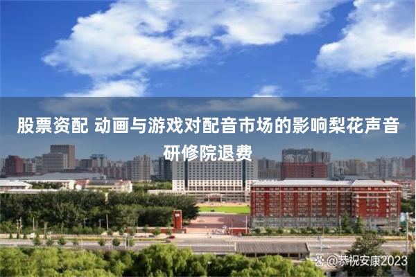股票资配 动画与游戏对配音市场的影响梨花声音研修院退费