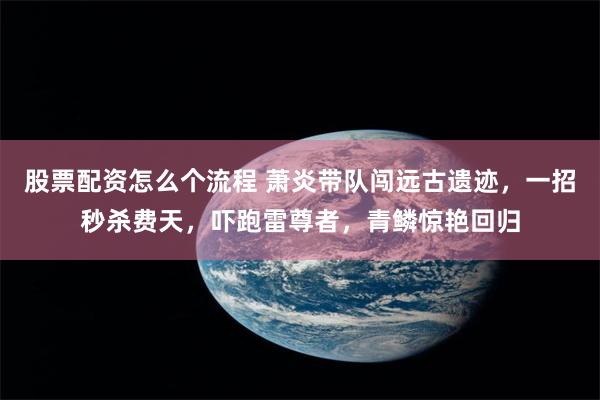 股票配资怎么个流程 萧炎带队闯远古遗迹，一招秒杀费天，吓跑雷尊者，青鳞惊艳回归