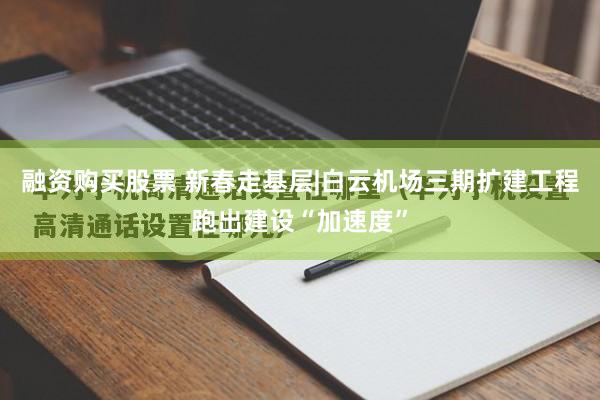 融资购买股票 新春走基层|白云机场三期扩建工程跑出建设“加速度”