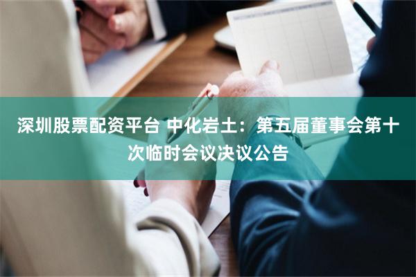 深圳股票配资平台 中化岩土：第五届董事会第十次临时会议决议公告