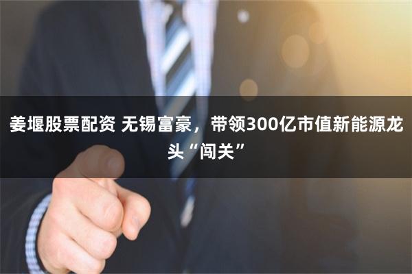 姜堰股票配资 无锡富豪，带领300亿市值新能源龙头“闯关”