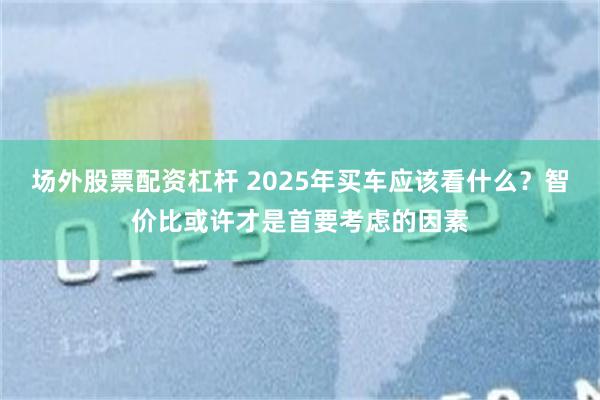场外股票配资杠杆 2025年买车应该看什么？智价比或许才是首要考虑的因素