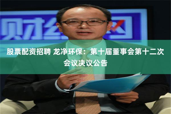 股票配资招聘 龙净环保：第十届董事会第十二次会议决议公告