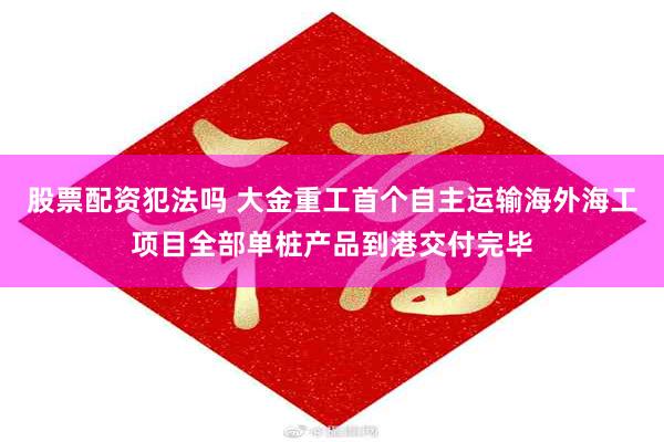 股票配资犯法吗 大金重工首个自主运输海外海工项目全部单桩产品到港交付完毕