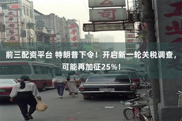 前三配资平台 特朗普下令！开启新一轮关税调查，可能再加征25%！