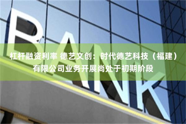 杠杆融资利率 德艺文创：时代德艺科技（福建）有限公司业务开展尚处于初期阶段