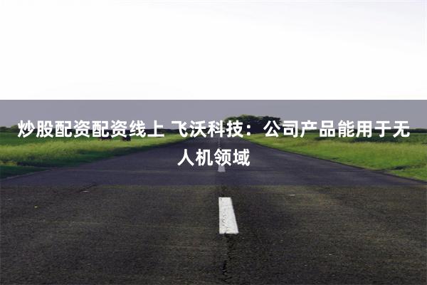 炒股配资配资线上 飞沃科技：公司产品能用于无人机领域
