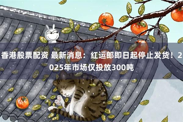 香港股票配资 最新消息：红运郎即日起停止发货！2025年市场仅投放300吨