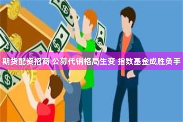 期货配资招商 公募代销格局生变 指数基金成胜负手