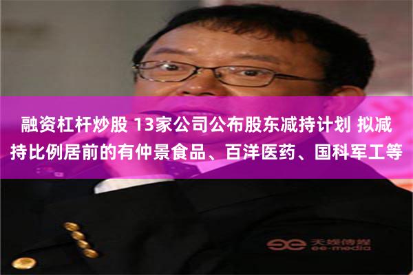 融资杠杆炒股 13家公司公布股东减持计划 拟减持比例居前的有仲景食品、百洋医药、国科军工等