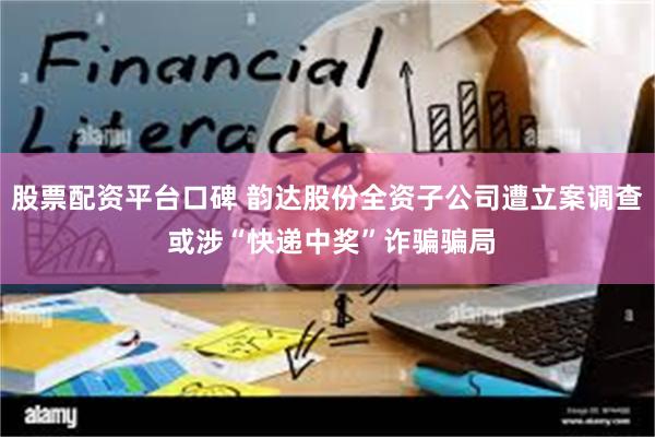 股票配资平台口碑 韵达股份全资子公司遭立案调查 或涉“快递中奖”诈骗骗局