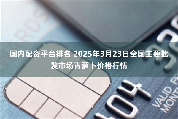 国内配资平台排名 2025年3月23日全国主要批发市场青萝卜价格行情