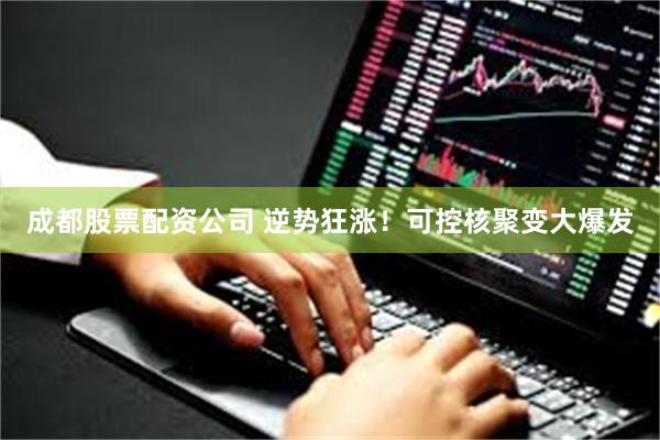 成都股票配资公司 逆势狂涨！可控核聚变大爆发
