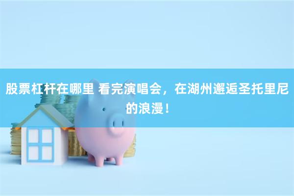 股票杠杆在哪里 看完演唱会，在湖州邂逅圣托里尼的浪漫！