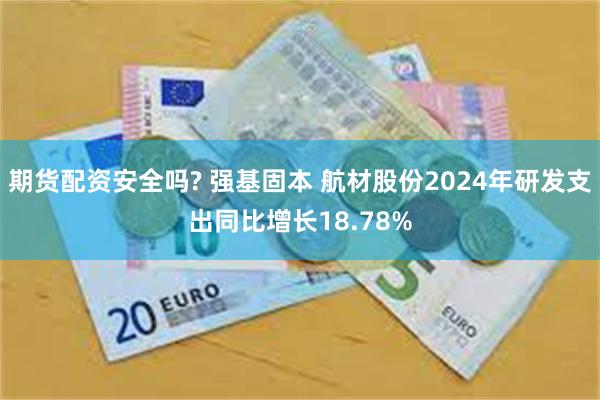 期货配资安全吗? 强基固本 航材股份2024年研发支出同比增长18.78%