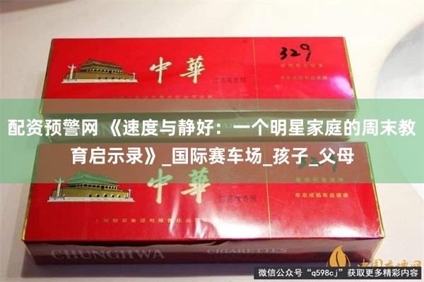 配资预警网 《速度与静好：一个明星家庭的周末教育启示录》_国际赛车场_孩子_父母