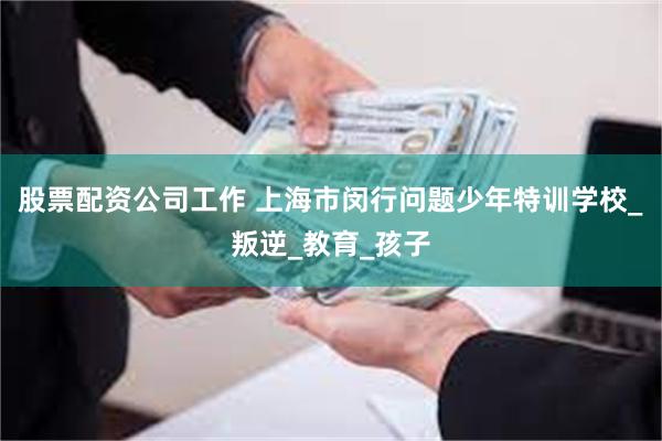股票配资公司工作 上海市闵行问题少年特训学校_叛逆_教育_孩子