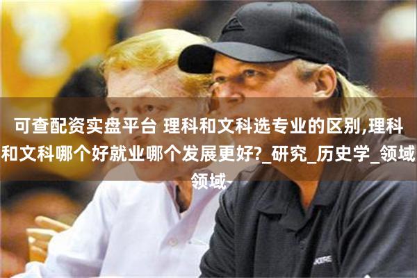 可查配资实盘平台 理科和文科选专业的区别,理科和文科哪个好就业哪个发展更好?_研究_历史学_领域