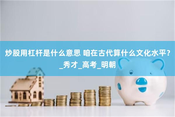 炒股用杠杆是什么意思 咱在古代算什么文化水平？_秀才_高考_明朝