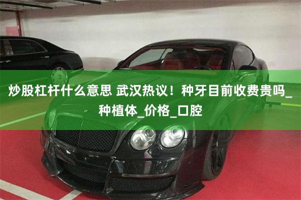 炒股杠杆什么意思 武汉热议！种牙目前收费贵吗_种植体_价格_口腔