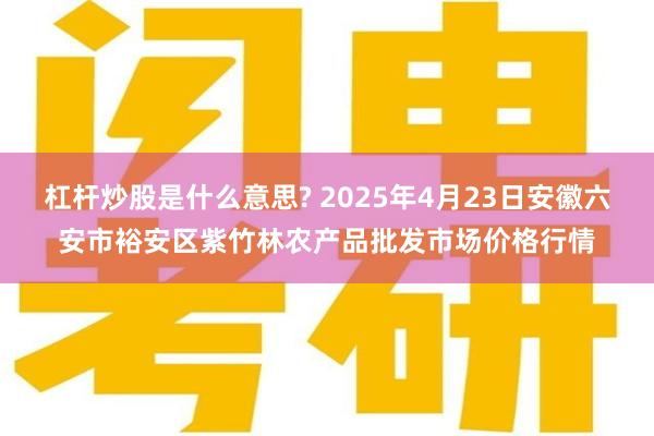 杠杆炒股是什么意思? 2025年4月23日安徽六安市裕安区紫竹林农产品批发市场价格行情