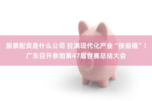 股票配资是什么公司 拉满现代化产业“技能值”！广东召开参加第47届世赛总结大会
