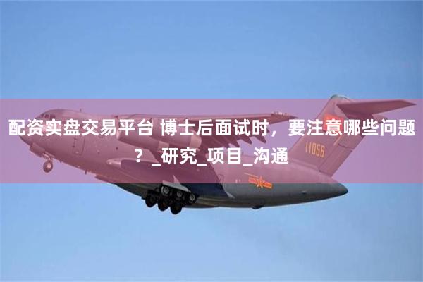 配资实盘交易平台 博士后面试时，要注意哪些问题？_研究_项目_沟通