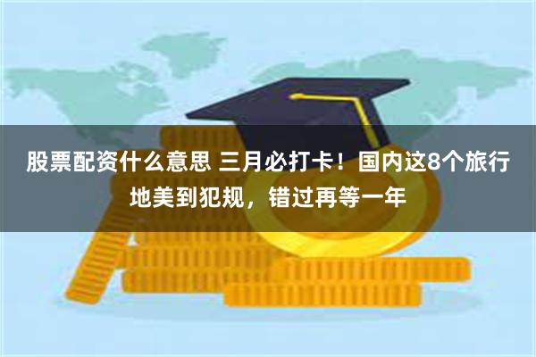 股票配资什么意思 三月必打卡！国内这8个旅行地美到犯规，错过再等一年