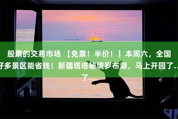 股票的交易市场 【免票！半价！】本周六，全国好多景区能省钱！新疆塔塔秘境罗布湖，马上开园了…