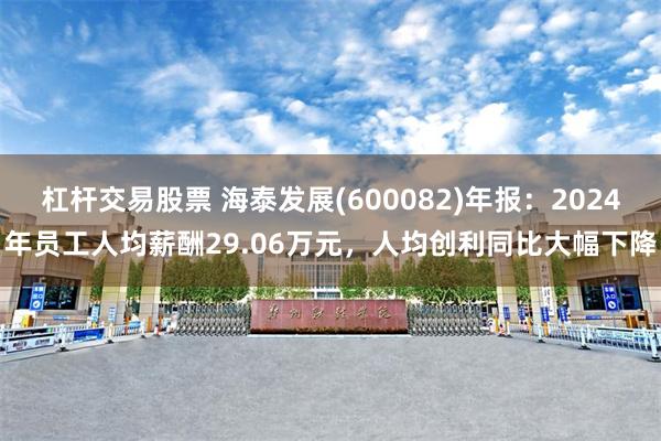 杠杆交易股票 海泰发展(600082)年报：2024年员工人均薪酬29.06万元，人均创利同比大幅下降