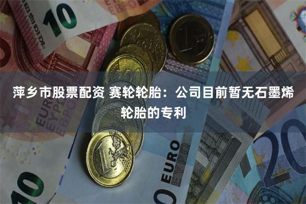 萍乡市股票配资 赛轮轮胎：公司目前暂无石墨烯轮胎的专利