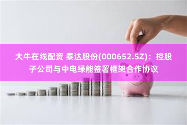 大牛在线配资 泰达股份(000652.SZ)：控股子公司与中电绿能签署框架合作协议