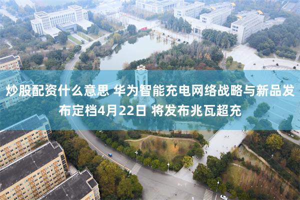 炒股配资什么意思 华为智能充电网络战略与新品发布定档4月22日 将发布兆瓦超充