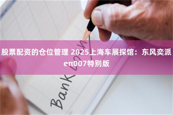 股票配资的仓位管理 2025上海车展探馆：东风奕派eπ007特别版