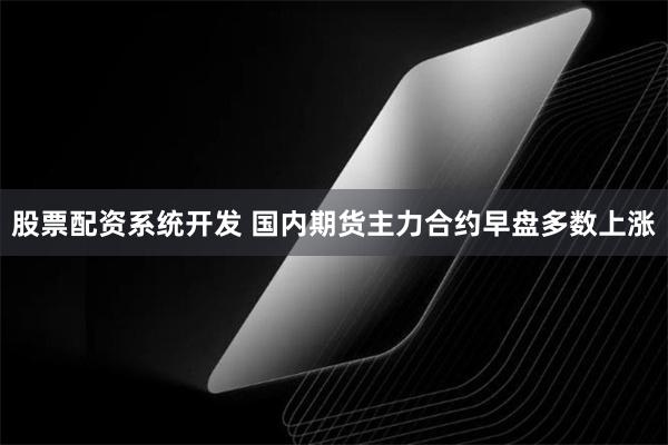 股票配资系统开发 国内期货主力合约早盘多数上涨