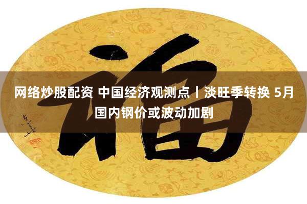 网络炒股配资 中国经济观测点丨淡旺季转换 5月国内钢价或波动加剧