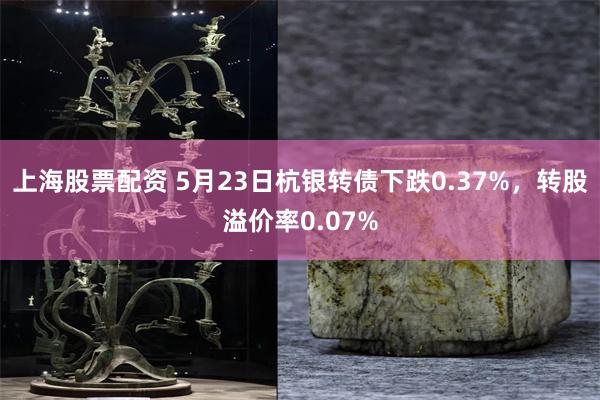 上海股票配资 5月23日杭银转债下跌0.37%，转股溢价率0.07%