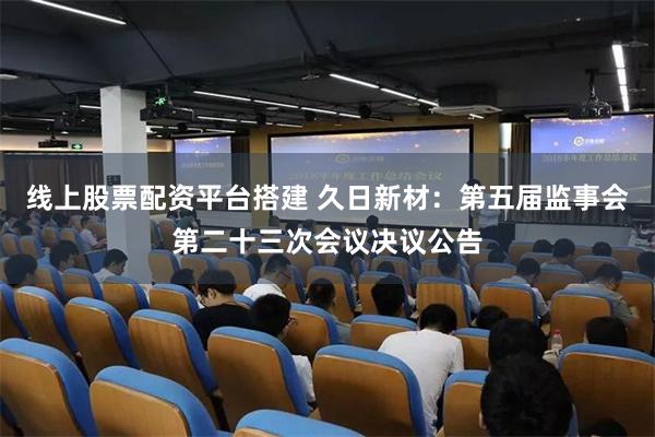 线上股票配资平台搭建 久日新材：第五届监事会第二十三次会议决议公告