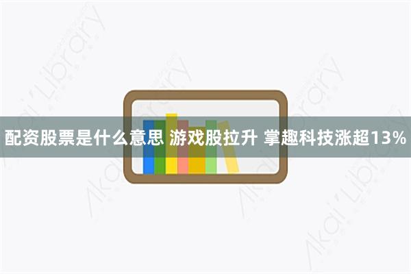 配资股票是什么意思 游戏股拉升 掌趣科技涨超13%