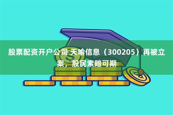 股票配资开户公司 天喻信息（300205）再被立案，股民索赔可期