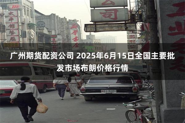 广州期货配资公司 2025年6月15日全国主要批发市场布朗价格行情