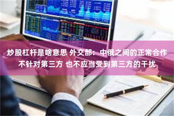 炒股杠杆是啥意思 外交部：中俄之间的正常合作不针对第三方 也不应当受到第三方的干扰
