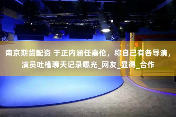 南京期货配资 于正内涵任嘉伦，称自己有各导演，演员吐槽聊天记录曝光_网友_显得_合作