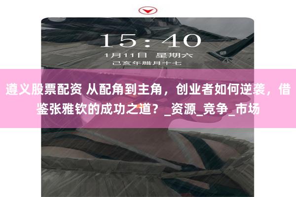 遵义股票配资 从配角到主角，创业者如何逆袭，借鉴张雅钦的成功之道？_资源_竞争_市场