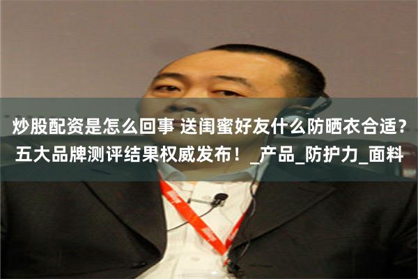 炒股配资是怎么回事 送闺蜜好友什么防晒衣合适？五大品牌测评结果权威发布！_产品_防护力_面料