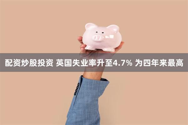 配资炒股投资 英国失业率升至4.7% 为四年来最高