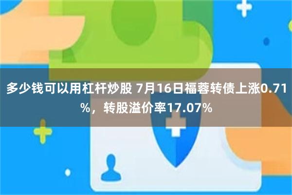 多少钱可以用杠杆炒股 7月16日福蓉转债上涨0.71%，转股溢价率17.07%