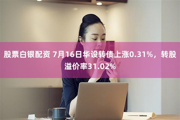 股票白银配资 7月16日华设转债上涨0.31%，转股溢价率31.02%