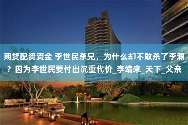 期货配资资金 李世民杀兄，为什么却不敢杀了李渊？因为李世民要付出沉重代价_李靖来_天下_父亲