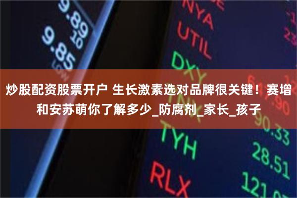 炒股配资股票开户 生长激素选对品牌很关键！赛增和安苏萌你了解多少_防腐剂_家长_孩子